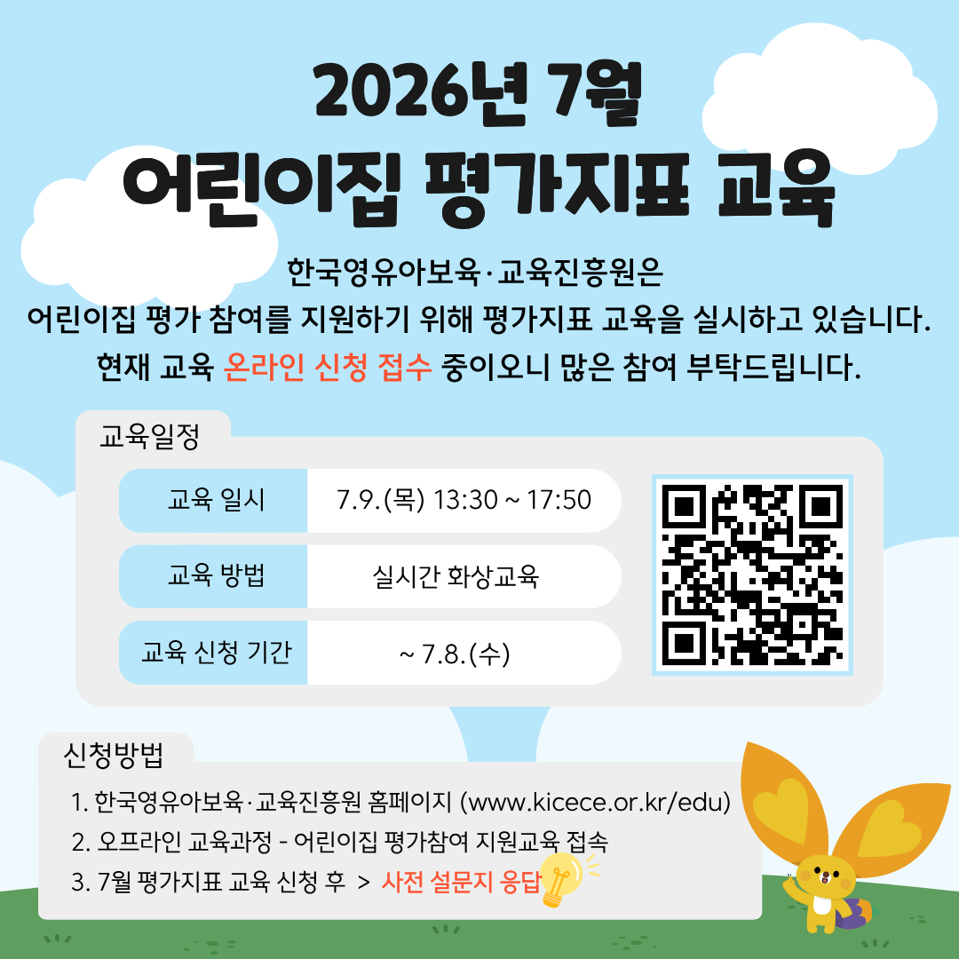 2026년 7월 어린이집 평가지표 교육
한국영유아보육·교육진흥원은
어린이집 평가 참여를 지원하기 위해 평가지표 교육을 실시하고 있습니다.
현재 교육 온라인 신청 접수 중이오니 많은 참여 부탁드립니다.

교육 일정
교육 일시: 7.9.(목) 13:30~17:50
교육 방법: 실시간 화상교육
교육 신청 기간: ~7.8.(수)
[우측 QR코드 이미지]

신청방법
1. 한국영유아보육·교육진흥원 홈페이지(www.kicece.or.kr/edu)
2. 오프라인 교육과정-어린이집 평가참여 지원교육 접속
3. 7월 평가지표 교육 신청 후 > 사전 설문지 응답